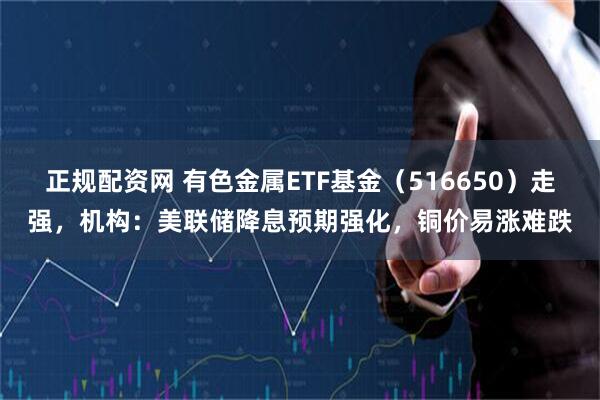 正规配资网 有色金属ETF基金（516650）走强，机构：美联储降息预期强化，铜价易涨难跌