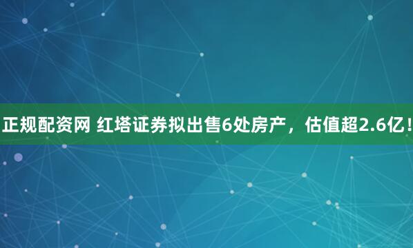 正规配资网 红塔证券拟出售6处房产，估值超2.6亿！