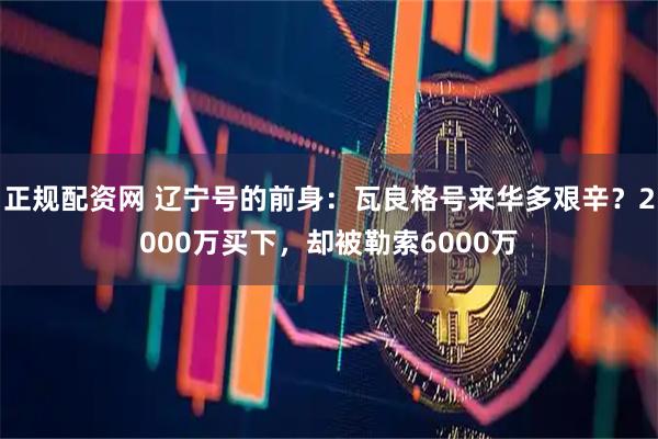 正规配资网 辽宁号的前身：瓦良格号来华多艰辛？2000万买下，却被勒索6000万