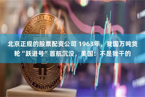 北京正规的股票配资公司 1963年，我国万吨货轮“跃进号”首航沉没，美国：不是我干的