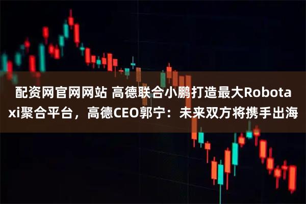 配资网官网网站 高德联合小鹏打造最大Robotaxi聚合平台,高德CEO郭宁:未来双方将携手出海