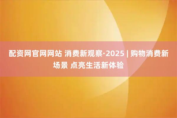 配资网官网网站 消费新观察·2025 | 购物消费新场景 点亮生活新体验