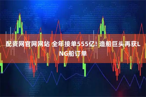 配资网官网网站 全年接单555亿! 造船巨头再获LNG船订单