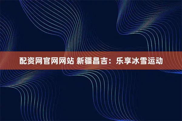 配资网官网网站 新疆昌吉：乐享冰雪运动
