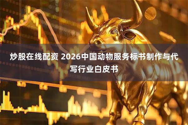炒股在线配资 2026中国动物服务标书制作与代写行业白皮书