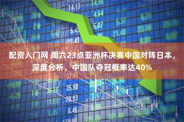 配资入门网 周六23点亚洲杯决赛中国对阵日本，深度分析，中国队夺冠概率达40%