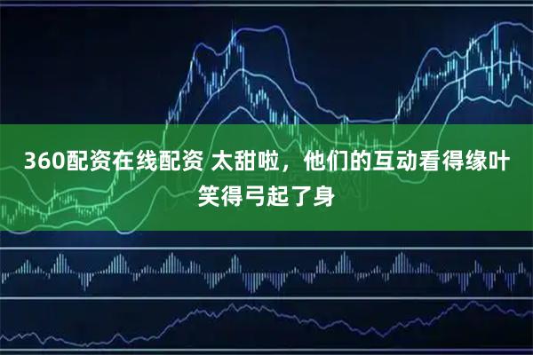 360配资在线配资 太甜啦，他们的互动看得缘叶笑得弓起了身