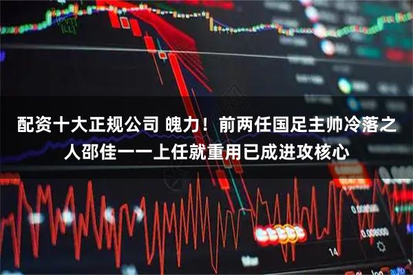 配资十大正规公司 魄力！前两任国足主帅冷落之人邵佳一一上任就重用已成进攻核心