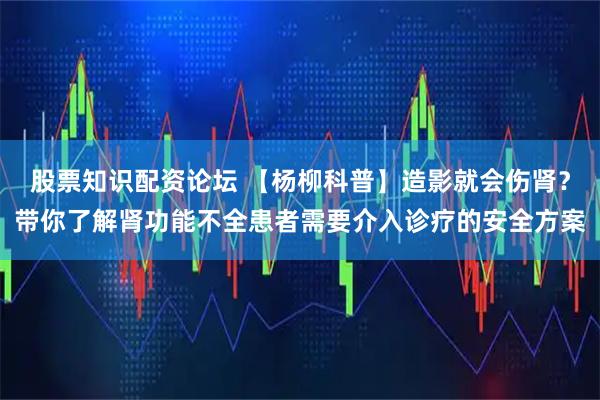 股票知识配资论坛 【杨柳科普】造影就会伤肾？带你了解肾功能不全患者需要介入诊疗的安全方案