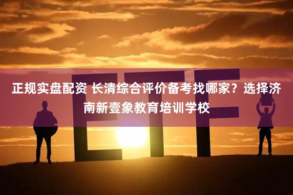 正规实盘配资 长清综合评价备考找哪家？选择济南新壹象教育培训学校