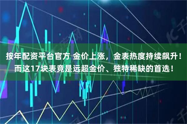 按年配资平台官方 金价上涨，金表热度持续飙升！而这17块表竟是远超金价、独特稀缺的首选！