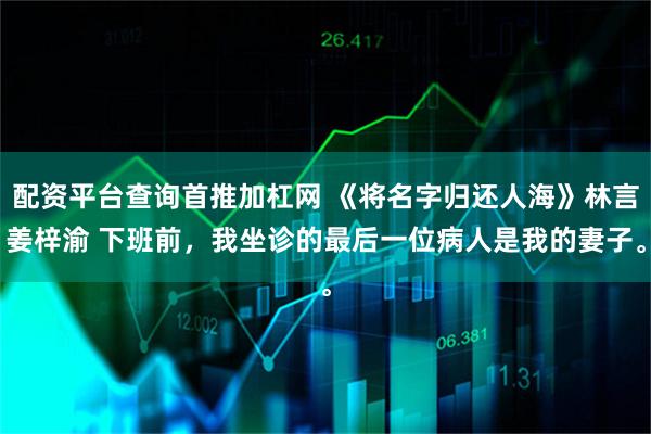 配资平台查询首推加杠网 《将名字归还人海》林言姜梓渝 下班前，我坐诊的最后一位病人是我的妻子。
