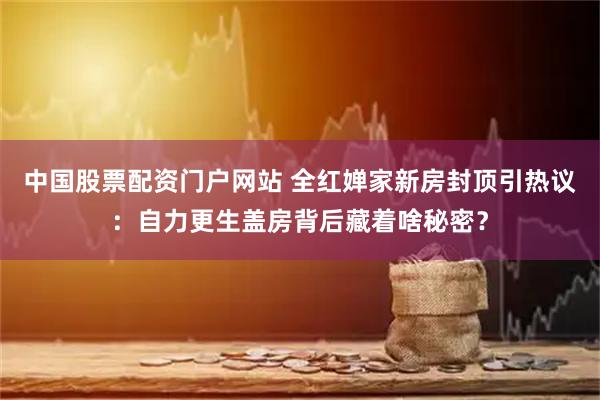 中国股票配资门户网站 全红婵家新房封顶引热议：自力更生盖房背后藏着啥秘密？