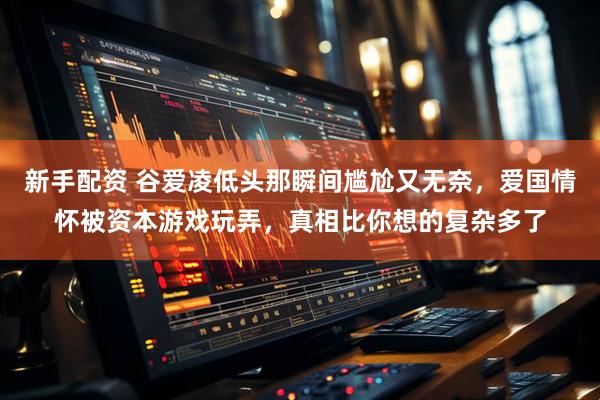 新手配资 谷爱凌低头那瞬间尴尬又无奈，爱国情怀被资本游戏玩弄，真相比你想的复杂多了