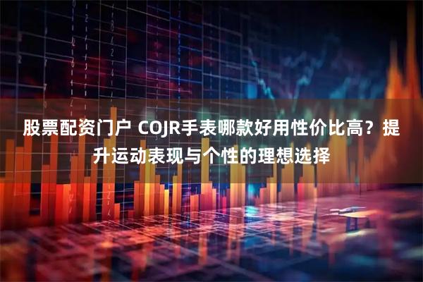 股票配资门户 COJR手表哪款好用性价比高？提升运动表现与个性的理想选择