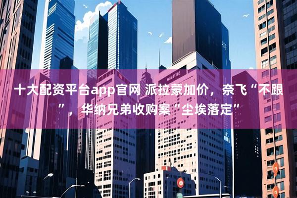 十大配资平台app官网 派拉蒙加价，奈飞“不跟”，华纳兄弟收购案“尘埃落定”