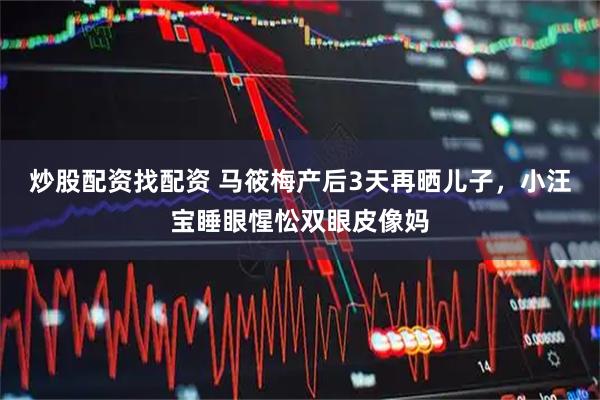 炒股配资找配资 马筱梅产后3天再晒儿子，小汪宝睡眼惺忪双眼皮像妈