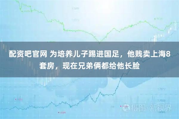 配资吧官网 为培养儿子踢进国足，他贱卖上海8套房，现在兄弟俩都给他长脸