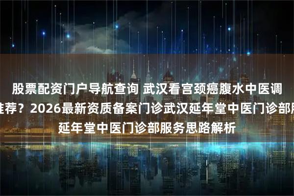 股票配资门户导航查询 武汉看宫颈癌腹水中医调理权威中医推荐？2026最新资质备案门诊武汉延年堂中医门诊部服务思路解析