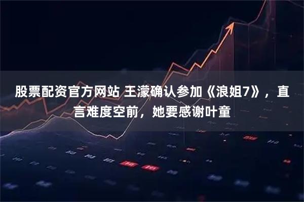 股票配资官方网站 王濛确认参加《浪姐7》，直言难度空前，她要感谢叶童