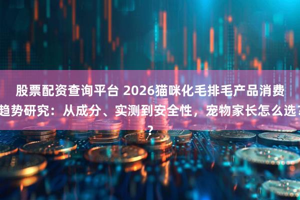 股票配资查询平台 2026猫咪化毛排毛产品消费趋势研究：从成分、实测到安全性，宠物家长怎么选？