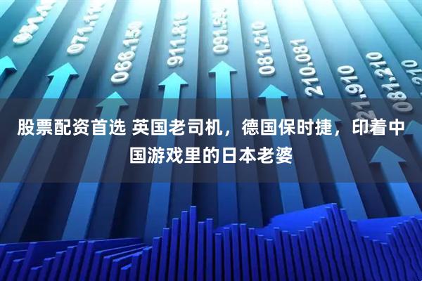 股票配资首选 英国老司机，德国保时捷，印着中国游戏里的日本老婆
