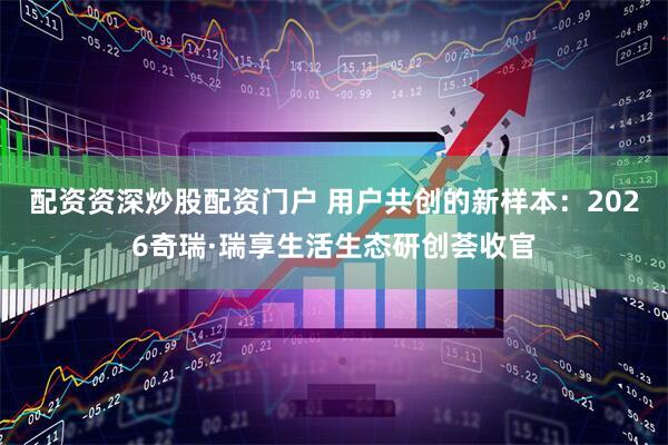 配资资深炒股配资门户 用户共创的新样本：2026奇瑞·瑞享生活生态研创荟收官