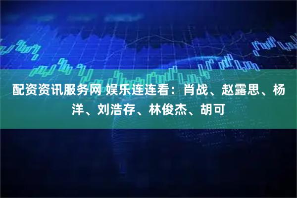 配资资讯服务网 娱乐连连看：肖战、赵露思、杨洋、刘浩存、林俊杰、胡可