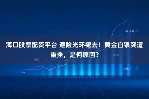 海口股票配资平台 避险光环褪去！黄金白银突遭重挫，是何原因？